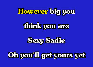 However big you
think you are

Sexy Sadie

Oh you'll get yours yet