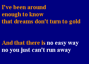 I've been around
enough to knowr
that dreams don't turn to gold

And that there is no easy way
no you just can't run away