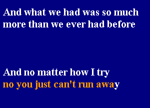 And What we had was so much
more than we ever had before

And no matter hour I try
no you just can't run away