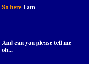 So here I am

And can you please tell me
oh...