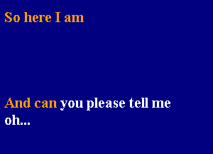 So here I am

And can you please tell me
oh...