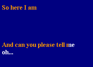 So here I am

And can you please tell me
oh...
