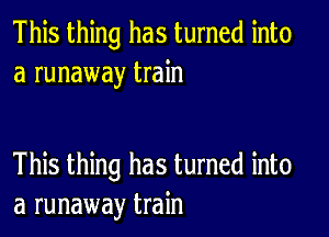 This thing has turned into
a runaway train

This thing has turned into
a runaway train