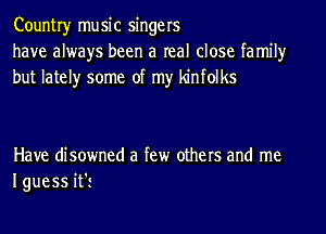Countryr music singers
have always been a real close family
but lately some of my kinfolks

Have disowned a few others and me
I guess it'i
