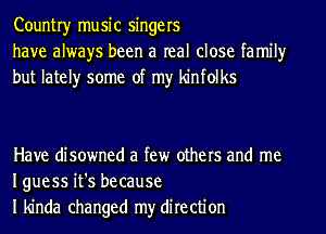 Countryr music singers
have always been a real close family
but lately some of my kinfolks

Have disowned a few others and me
Iguess it's because
I kinda changed my direction