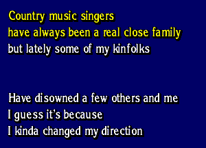 Countryr music singers
have always been a real close family
but lately some of my kinfolks

Have disowned a few others and me
Iguess it's because
I kinda changed my direction