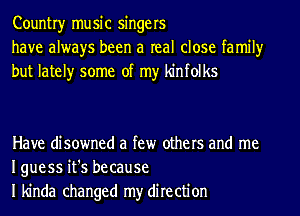 Countryr music singers
have always been a real close family
but lately some of my kinfolks

Have disowned a few others and me
Iguess it's because
I kinda changed my direction