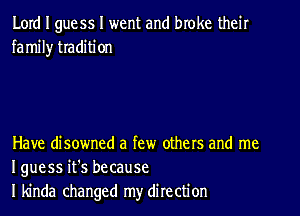 Lord I guess I went and broke their
fa mil)r traditi on

Have disowned a few others and me
I guess it's because
I kinda changed my direction