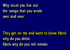 Why must you live out
the songs that you wrote
over and over

They get on me and want to know Hank
why do you drink
Hank why do you roll smoke