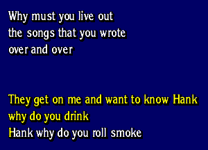 Why must you live out
the songs that you wrote
over and over

They get on me and want to know Hank
why do you drink
Hank why do you roll smoke