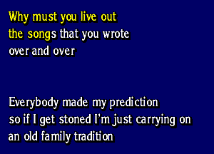 Why must you live out
the songs that you wrote
over and over

Everybody made my ptedi cti on
so if I get stoned I'm just carrying on
an old family tradition