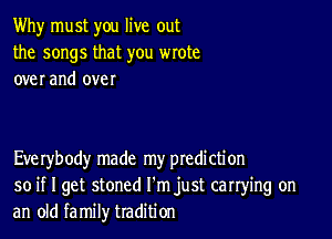 Why must you live out
the songs that you wrote
over and over

Everybody made my ptedi cti on
so if I get stoned I'm just carrying on
an old family tradition