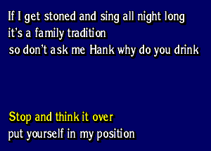 If I get stoned and sing all night long
it's a family tradition
so don't ask me Hank why do you drink

Stop and think it over
put yourself in my position