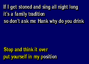If I get stoned and sing all night long
it's a family tradition
so don't ask me Hank why do you drink

Stop and think it over
put yourself in my position