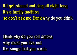 If I get stoned and sing all night long
it's a family tradition
so don't ask me Hank why do you drink

Hank why do you roll smoke
why must you live out
the songs that you wrote