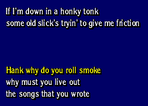 If I'm down in a honky tonk
some old slick's tryin' to give me friction

Hank why do you roll smoke
why must you live out
the songs that you wrote