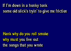 If I'm down in a honky tonk
some old slick's tryin' to give me friction

Hank why do you roll smoke
why must you live out
the songs that you wrote