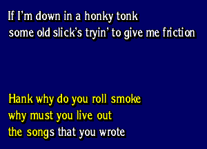 If I'm down in a honky tonk
some old slick's tryin' to give me friction

Hank why do you roll smoke
why must you live out
the songs that you wrote