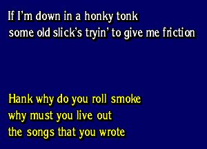 If I'm down in a honky tonk
some old slick's tryin' to give me friction

Hank why do you roll smoke
why must you live out
the songs that you wrote