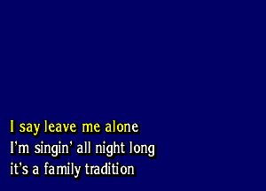 Isay leave me alone
I'm singin' all night long
it's a family tradition