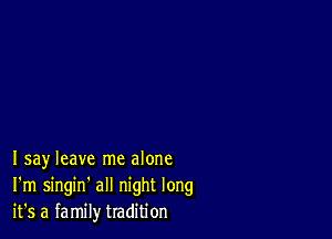 Isay leave me alone
I'm singin' all night long
it's a family tradition