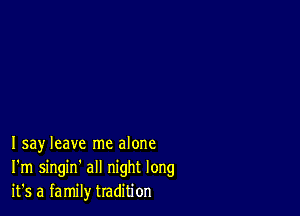 Isay leave me alone
I'm singin' all night long
it's a family tradition