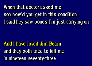 When that doctor asked me
son how'd you get in this condition
Isaid hey saw bones I'm just canying on

And I have loved Jim Beam
and they both tn'ed to kill me
in nineteen seventy-three