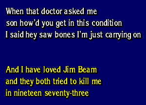 When that doctor asked me
son how'd you get in this condition
Isaid hey saw bones I'm just canying on

And I have loved Jim Beam
and they both tn'ed to kill me
in nineteen seventy-three