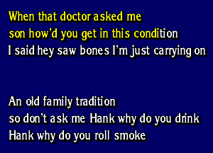 When that doctor asked me
son how'd you get in this condition
Isaid hey saw bones I'm just canying on

An old family tradition
so don't ask me Hank why do you dn'nk
Hank why do you roll smoke