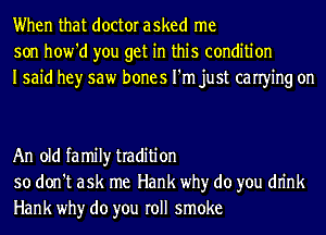 When that doctor asked me
son how'd you get in this condition
Isaid hey saw bones I'm just canying on

An old family tradition
so don't ask me Hank why do you dn'nk
Hank why do you roll smoke
