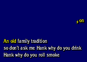 An old fa mily tradition
so don't ask me Hank why do you drink
Hank why do you roll smoke