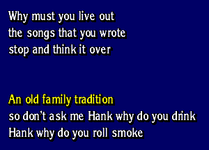 Why must you live out
the songs that you wrote
stop and think it over

An old family tradition
so don't ask me Hank why do you drink
Hank why do you roll smoke