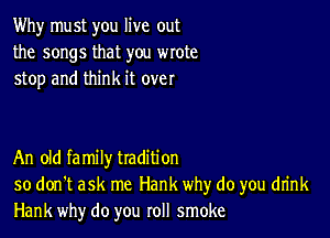Why must you live out
the songs that you wrote
stop and think it over

An old family tradition
so don't ask me Hank why do you drink
Hank why do you roll smoke