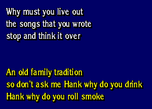 Why must you live out
the songs that you wrote
stop and think it over

An old family tradition
so don't ask me Hank why do you drink
Hank why do you roll smoke