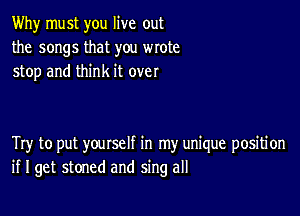 Why must you live out
the songs that you wrote
stop and think it over

Try to put yourself in my unique position
if I get stoned and sing all