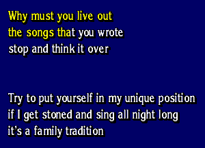 Why must you live out
the songs that you wrote
stop and think it over

Try to put yourself in my unique positi on
if I get stoned and sing all night long
it's a family tradition