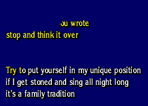 ou wrote
stop and think it over

Try to put yourself in my unique positi on
if I get stoned and sing all night long
it's a family tradition