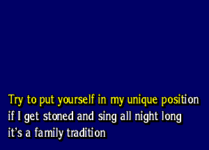 Try to put yourself in my unique positi on
if I get stoned and sing all night long
it's a family tradition
