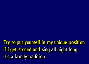 Try to put yourself in my unique positi on
if I get stoned and sing all night long
it's a family tradition