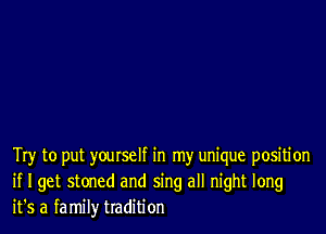 Try to put yourself in my unique positi on
if I get stoned and sing all night long
it's a family tradition