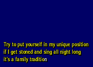 Try to put yourself in my unique positi on
if I get stoned and sing all night long
it's a family tradition