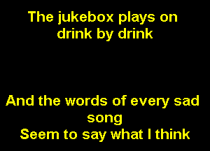 The jukebox plays on
drink by drink

And the words of every sad
song
Seem to say what I think
