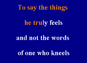 To say the things

he truly feels
and not the words

of one Who kneels