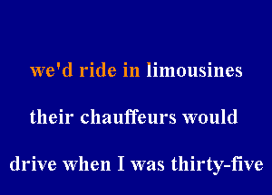 we'd ride in limousines
their chauffeurs would

drive When I was tllirty-five