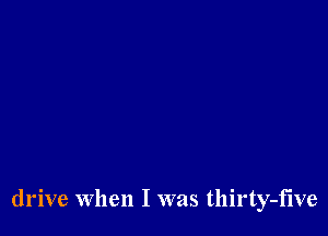 drive When I was thirty-five