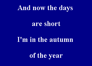 And now the days

are short
I'm in the autumn

of the year