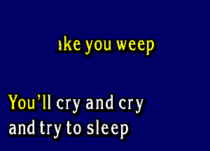ike you weep

Yoqu cry and cry
and try to sleep