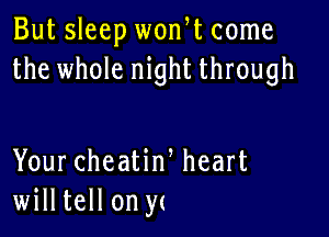 But sleep wonW come
the whole night through

Your cheatiw heart
willtell on y(