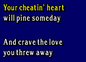Your cheatiw heart
willpine someday

And crave the love
youthrew away