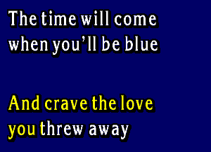 Thetime will come
when yoqu be blue

And crave the love
youthrew away